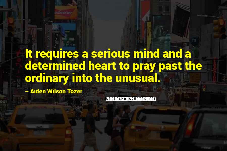 Aiden Wilson Tozer Quotes: It requires a serious mind and a determined heart to pray past the ordinary into the unusual.