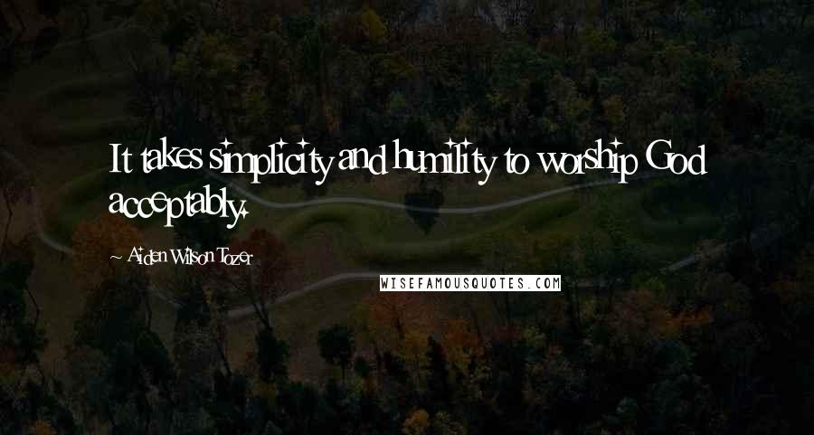 Aiden Wilson Tozer Quotes: It takes simplicity and humility to worship God acceptably.