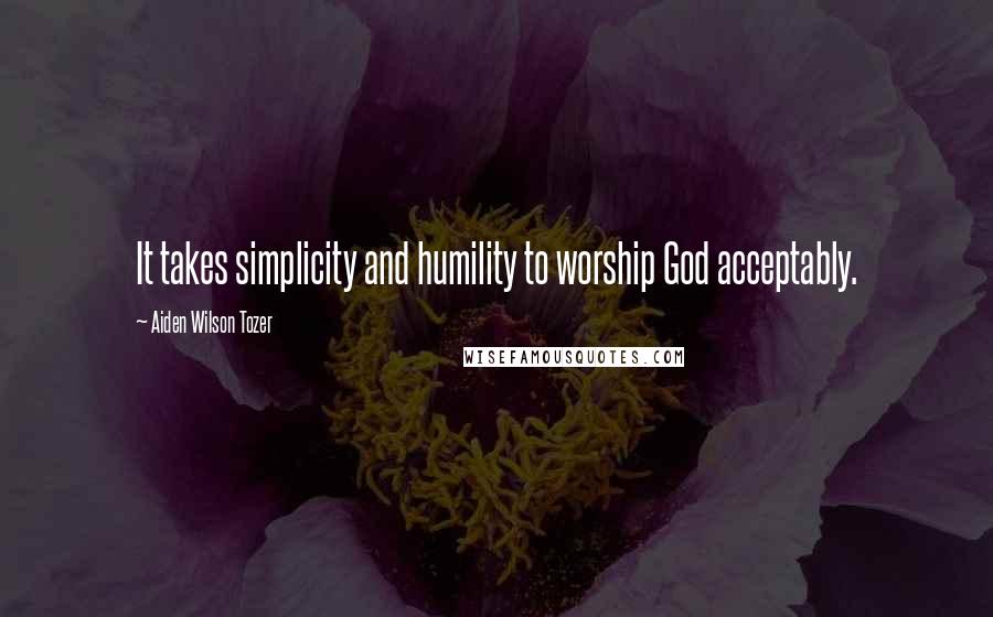 Aiden Wilson Tozer Quotes: It takes simplicity and humility to worship God acceptably.