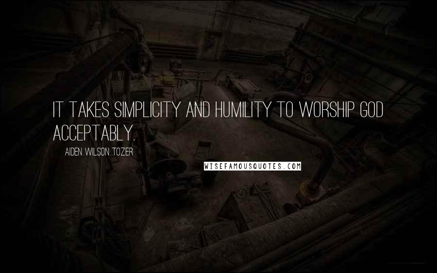 Aiden Wilson Tozer Quotes: It takes simplicity and humility to worship God acceptably.