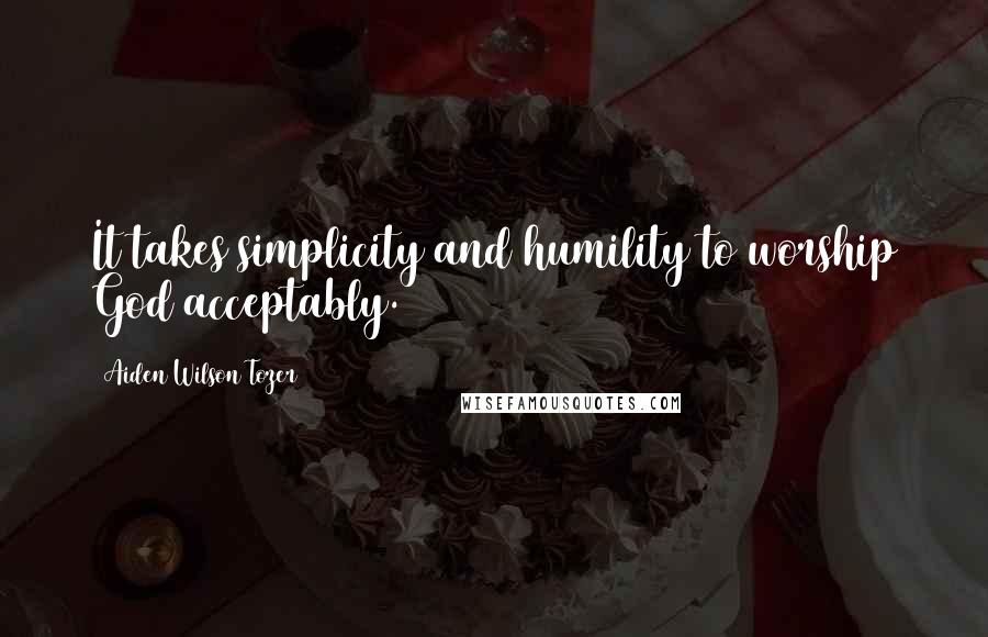 Aiden Wilson Tozer Quotes: It takes simplicity and humility to worship God acceptably.