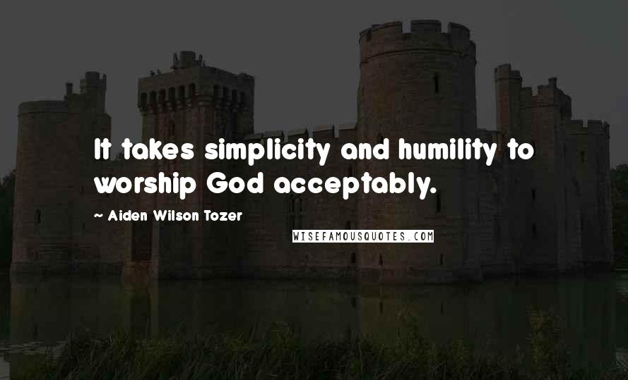 Aiden Wilson Tozer Quotes: It takes simplicity and humility to worship God acceptably.
