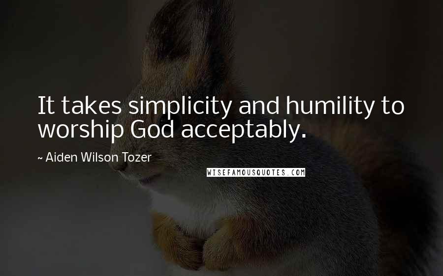 Aiden Wilson Tozer Quotes: It takes simplicity and humility to worship God acceptably.