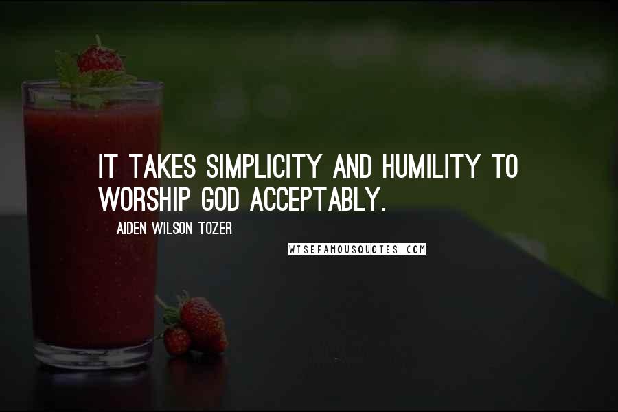 Aiden Wilson Tozer Quotes: It takes simplicity and humility to worship God acceptably.