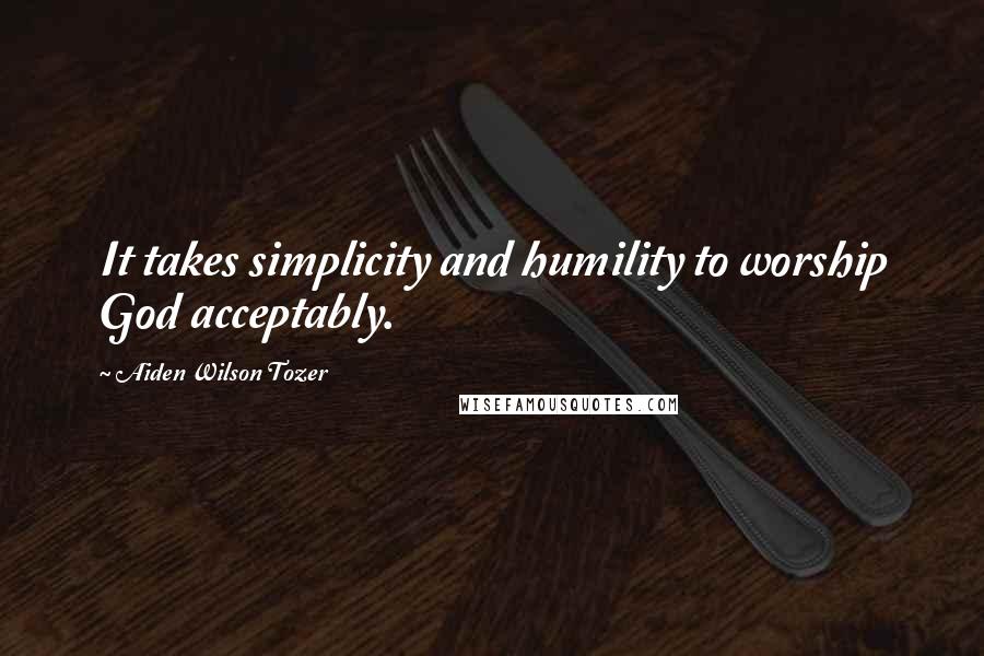 Aiden Wilson Tozer Quotes: It takes simplicity and humility to worship God acceptably.