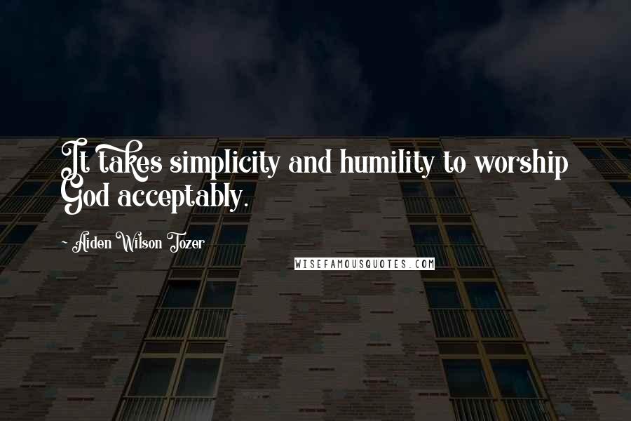 Aiden Wilson Tozer Quotes: It takes simplicity and humility to worship God acceptably.