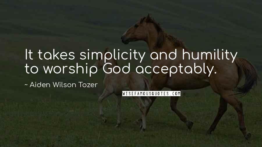 Aiden Wilson Tozer Quotes: It takes simplicity and humility to worship God acceptably.