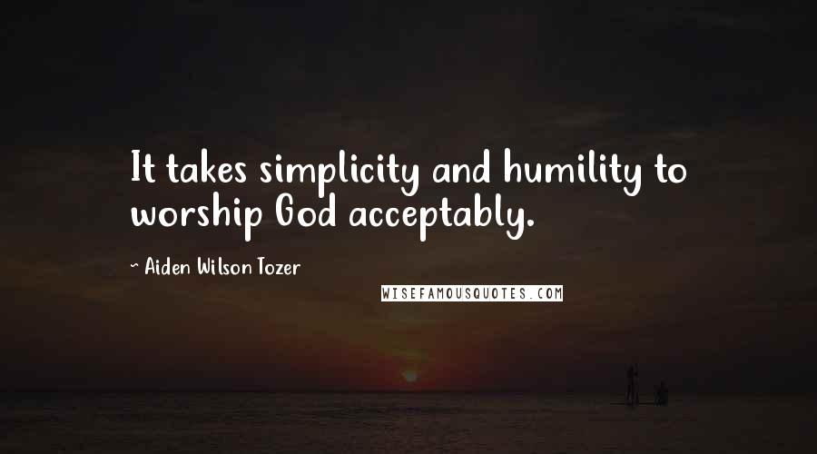 Aiden Wilson Tozer Quotes: It takes simplicity and humility to worship God acceptably.