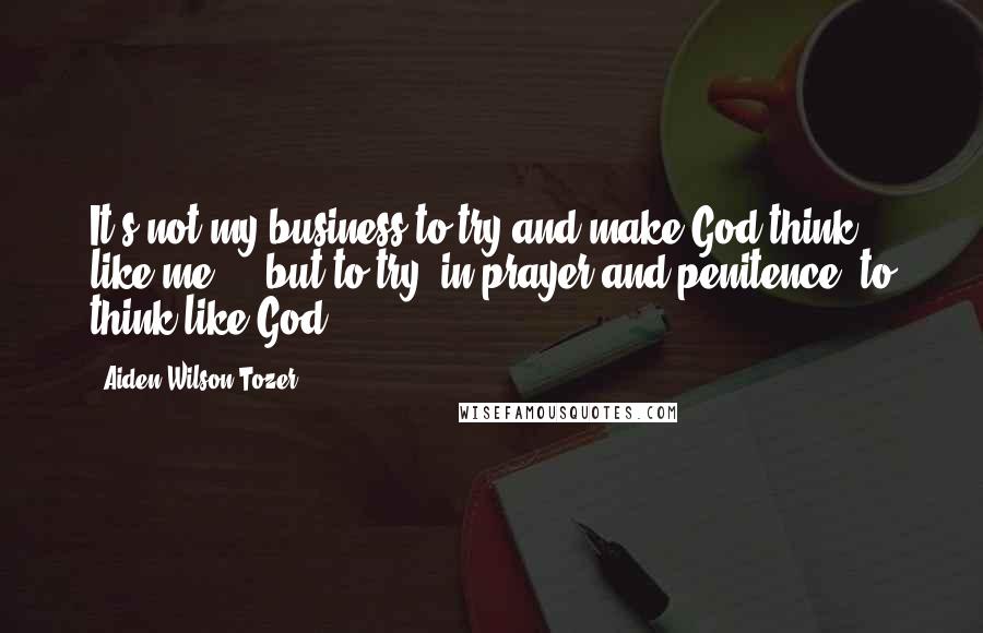 Aiden Wilson Tozer Quotes: It's not my business to try and make God think like me ... but to try, in prayer and penitence, to think like God.