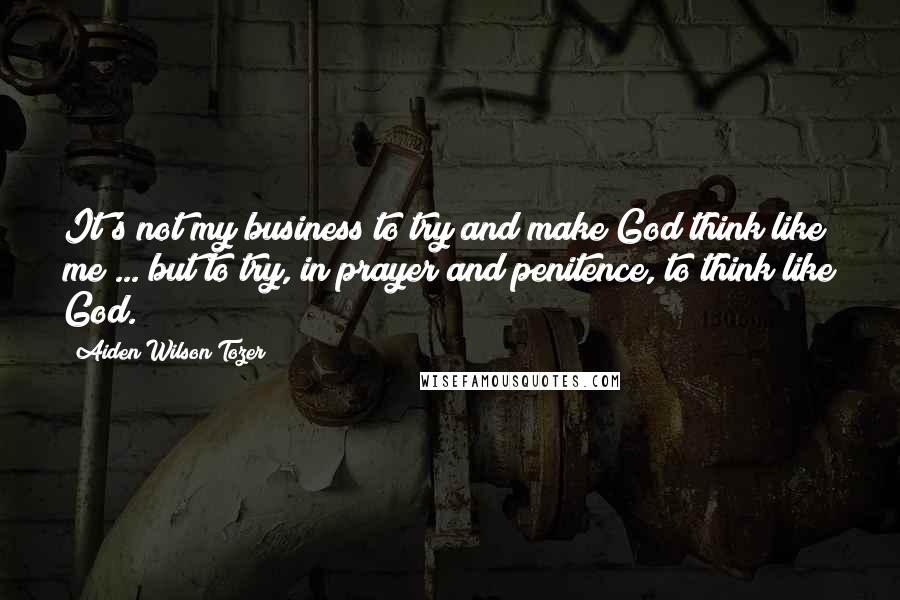 Aiden Wilson Tozer Quotes: It's not my business to try and make God think like me ... but to try, in prayer and penitence, to think like God.