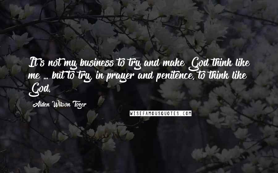 Aiden Wilson Tozer Quotes: It's not my business to try and make God think like me ... but to try, in prayer and penitence, to think like God.