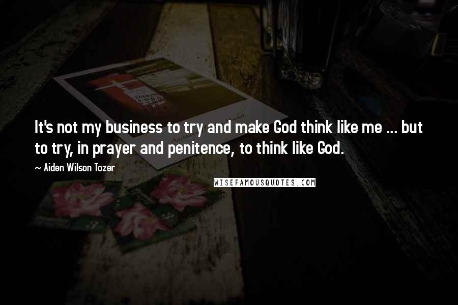 Aiden Wilson Tozer Quotes: It's not my business to try and make God think like me ... but to try, in prayer and penitence, to think like God.