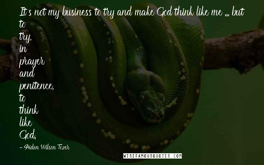 Aiden Wilson Tozer Quotes: It's not my business to try and make God think like me ... but to try, in prayer and penitence, to think like God.