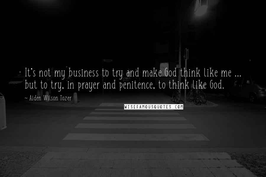 Aiden Wilson Tozer Quotes: It's not my business to try and make God think like me ... but to try, in prayer and penitence, to think like God.