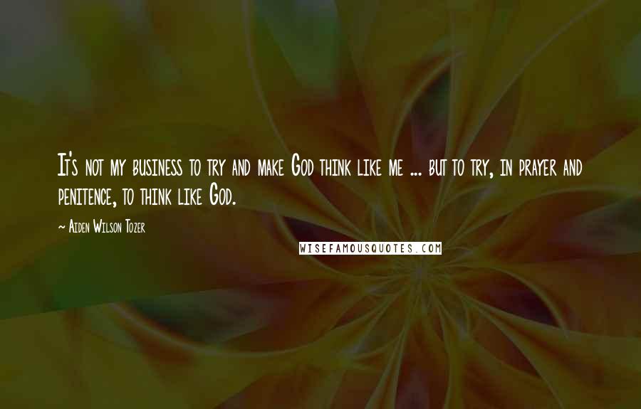 Aiden Wilson Tozer Quotes: It's not my business to try and make God think like me ... but to try, in prayer and penitence, to think like God.