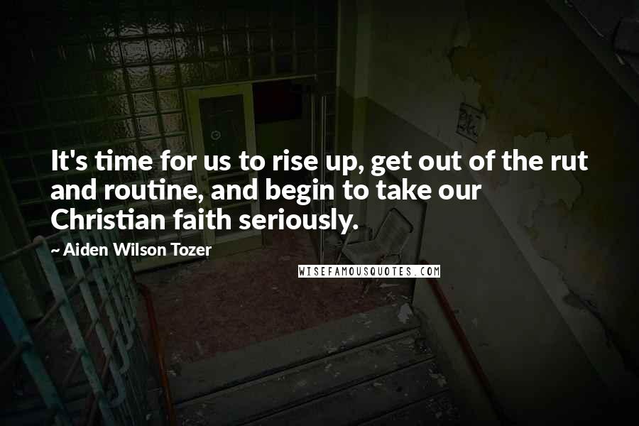 Aiden Wilson Tozer Quotes: It's time for us to rise up, get out of the rut and routine, and begin to take our Christian faith seriously.