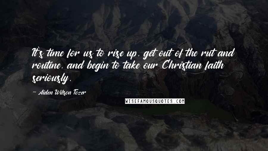 Aiden Wilson Tozer Quotes: It's time for us to rise up, get out of the rut and routine, and begin to take our Christian faith seriously.