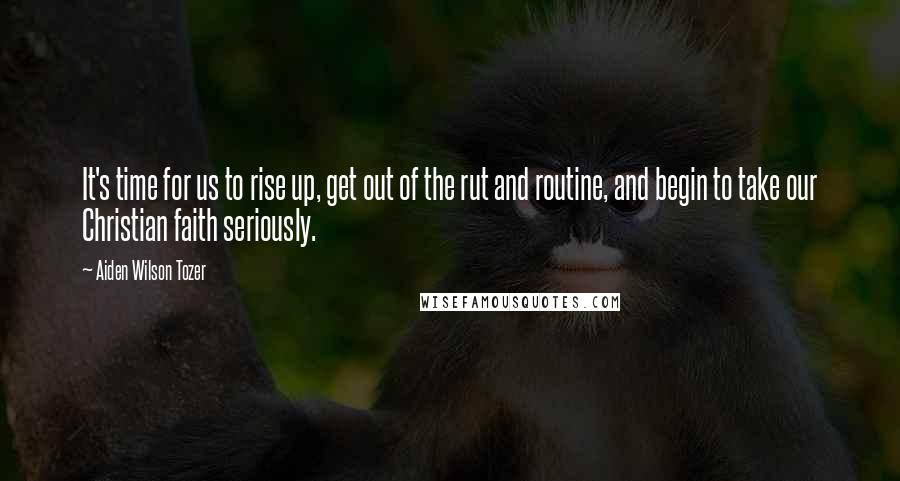 Aiden Wilson Tozer Quotes: It's time for us to rise up, get out of the rut and routine, and begin to take our Christian faith seriously.