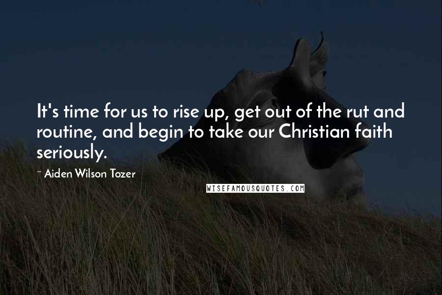 Aiden Wilson Tozer Quotes: It's time for us to rise up, get out of the rut and routine, and begin to take our Christian faith seriously.