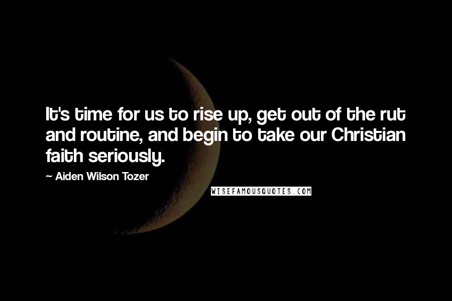 Aiden Wilson Tozer Quotes: It's time for us to rise up, get out of the rut and routine, and begin to take our Christian faith seriously.