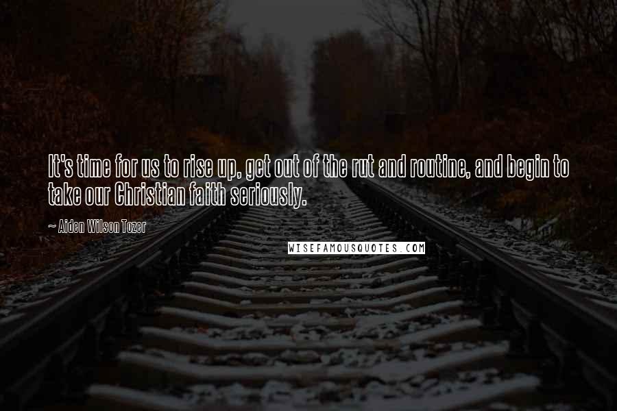 Aiden Wilson Tozer Quotes: It's time for us to rise up, get out of the rut and routine, and begin to take our Christian faith seriously.