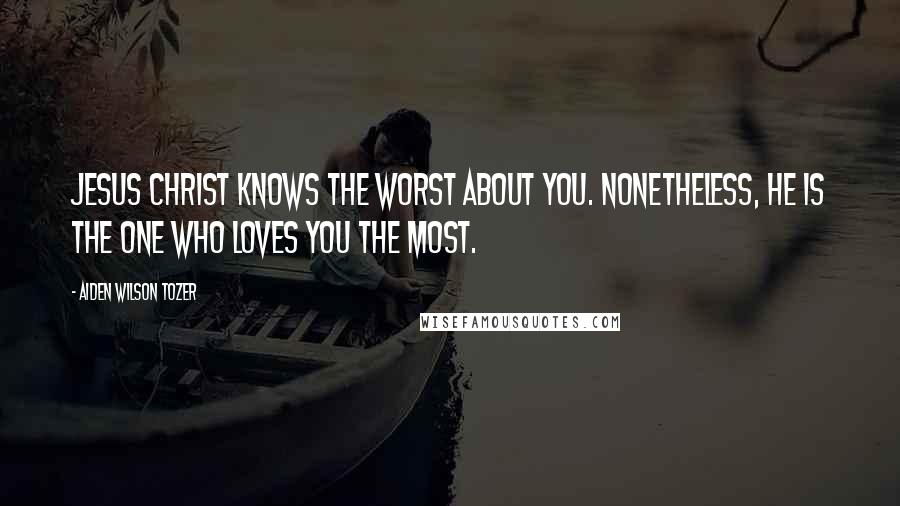 Aiden Wilson Tozer Quotes: Jesus Christ knows the worst about you. Nonetheless, He is the one who loves you the most.