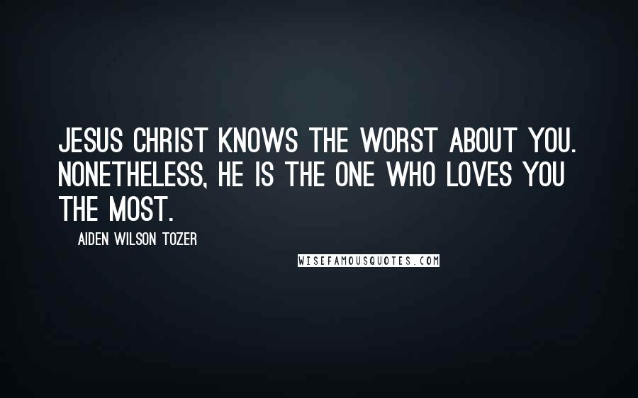 Aiden Wilson Tozer Quotes: Jesus Christ knows the worst about you. Nonetheless, He is the one who loves you the most.