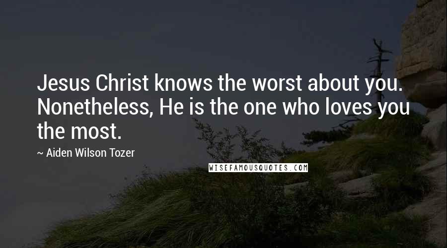 Aiden Wilson Tozer Quotes: Jesus Christ knows the worst about you. Nonetheless, He is the one who loves you the most.