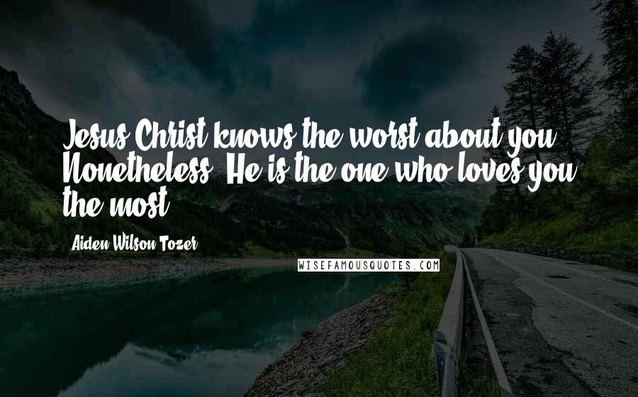 Aiden Wilson Tozer Quotes: Jesus Christ knows the worst about you. Nonetheless, He is the one who loves you the most.