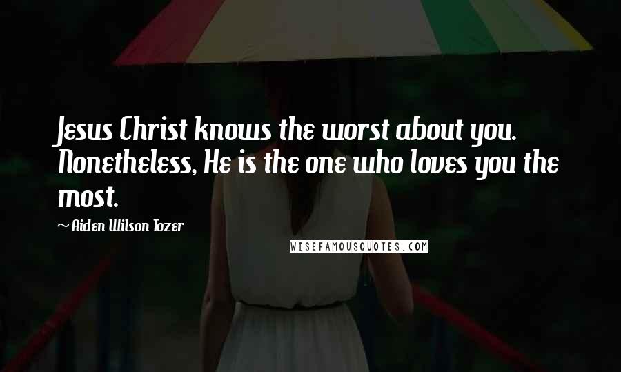 Aiden Wilson Tozer Quotes: Jesus Christ knows the worst about you. Nonetheless, He is the one who loves you the most.