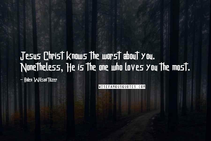 Aiden Wilson Tozer Quotes: Jesus Christ knows the worst about you. Nonetheless, He is the one who loves you the most.