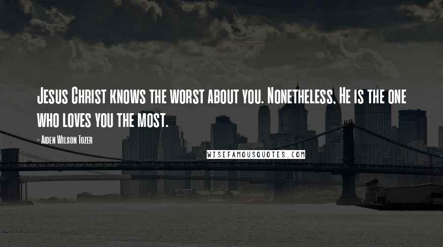 Aiden Wilson Tozer Quotes: Jesus Christ knows the worst about you. Nonetheless, He is the one who loves you the most.