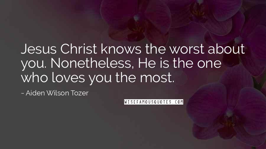 Aiden Wilson Tozer Quotes: Jesus Christ knows the worst about you. Nonetheless, He is the one who loves you the most.