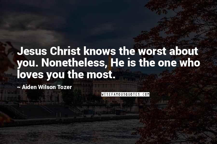 Aiden Wilson Tozer Quotes: Jesus Christ knows the worst about you. Nonetheless, He is the one who loves you the most.