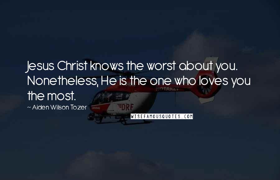 Aiden Wilson Tozer Quotes: Jesus Christ knows the worst about you. Nonetheless, He is the one who loves you the most.