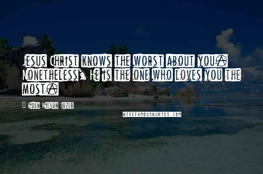 Aiden Wilson Tozer Quotes: Jesus Christ knows the worst about you. Nonetheless, He is the one who loves you the most.