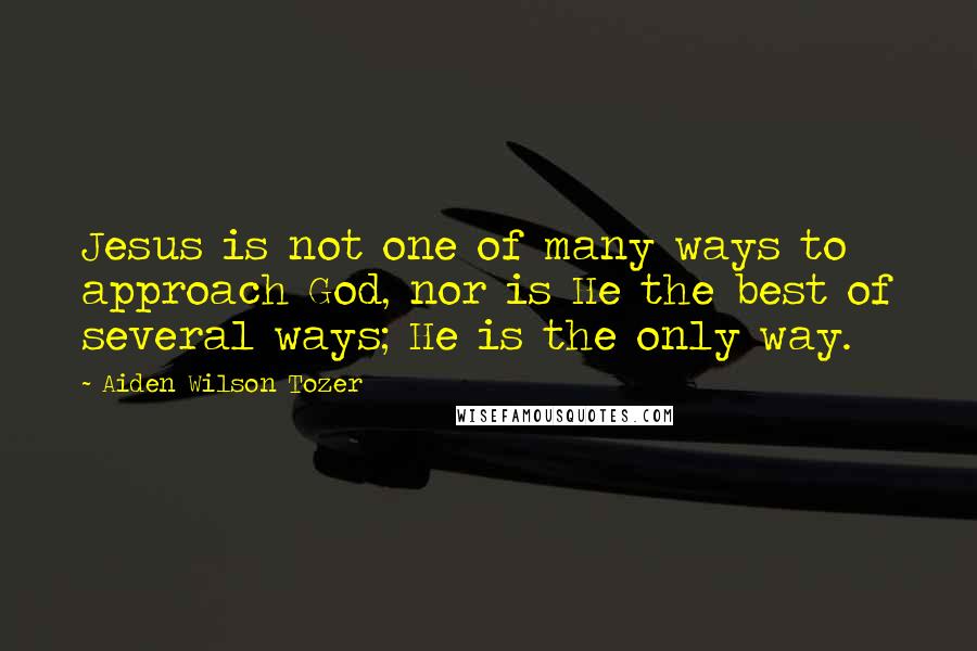 Aiden Wilson Tozer Quotes: Jesus is not one of many ways to approach God, nor is He the best of several ways; He is the only way.