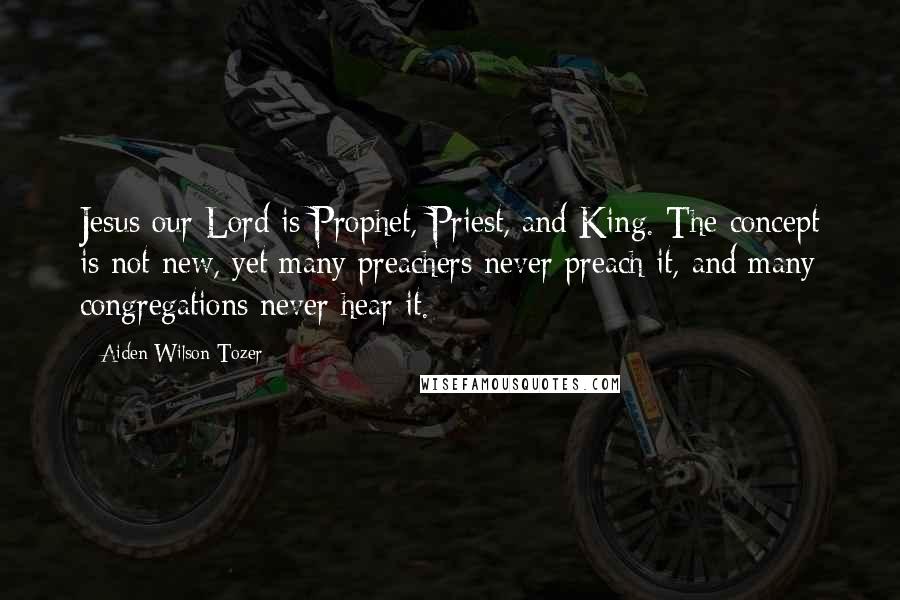 Aiden Wilson Tozer Quotes: Jesus our Lord is Prophet, Priest, and King. The concept is not new, yet many preachers never preach it, and many congregations never hear it.
