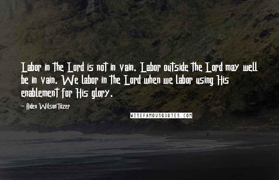 Aiden Wilson Tozer Quotes: Labor in the Lord is not in vain. Labor outside the Lord may well be in vain. We labor in the Lord when we labor using His enablement for His glory.