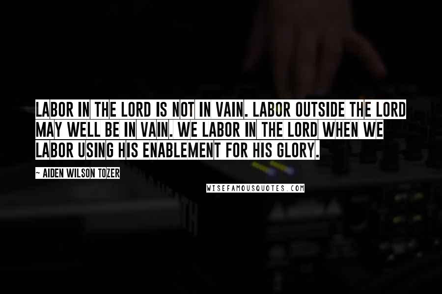 Aiden Wilson Tozer Quotes: Labor in the Lord is not in vain. Labor outside the Lord may well be in vain. We labor in the Lord when we labor using His enablement for His glory.