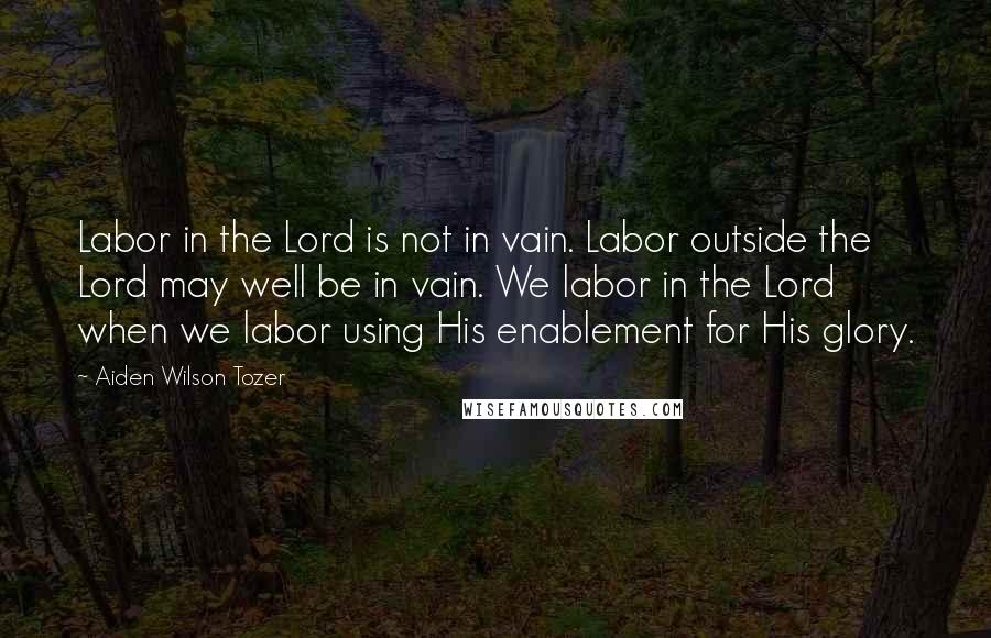 Aiden Wilson Tozer Quotes: Labor in the Lord is not in vain. Labor outside the Lord may well be in vain. We labor in the Lord when we labor using His enablement for His glory.