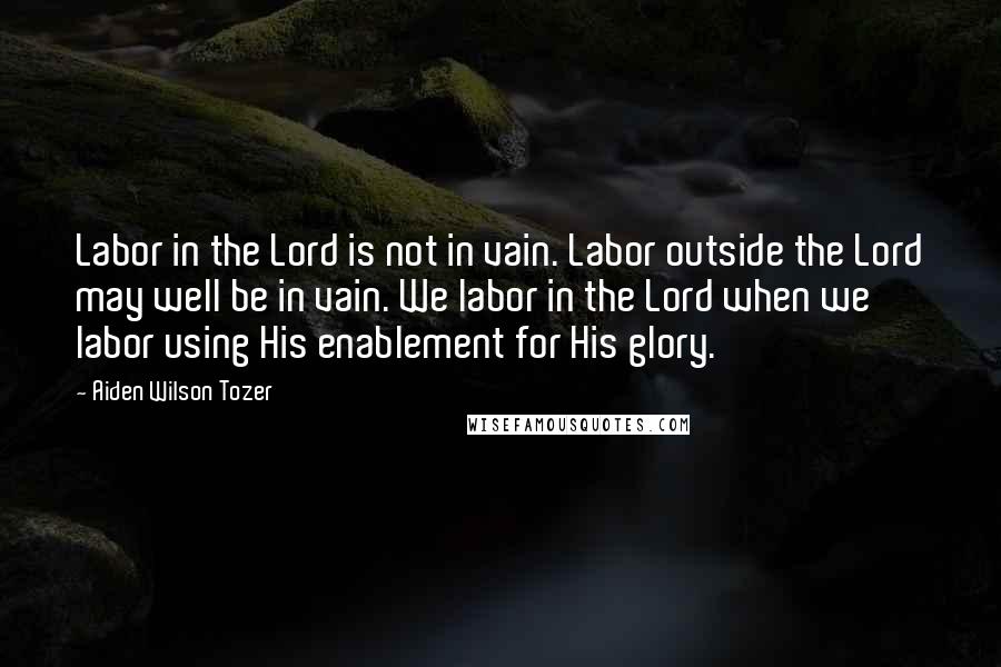 Aiden Wilson Tozer Quotes: Labor in the Lord is not in vain. Labor outside the Lord may well be in vain. We labor in the Lord when we labor using His enablement for His glory.