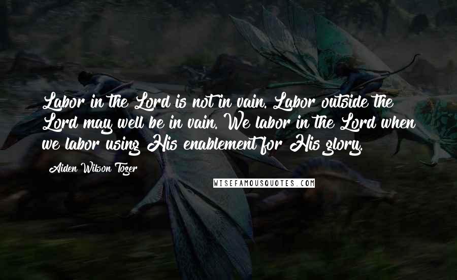 Aiden Wilson Tozer Quotes: Labor in the Lord is not in vain. Labor outside the Lord may well be in vain. We labor in the Lord when we labor using His enablement for His glory.