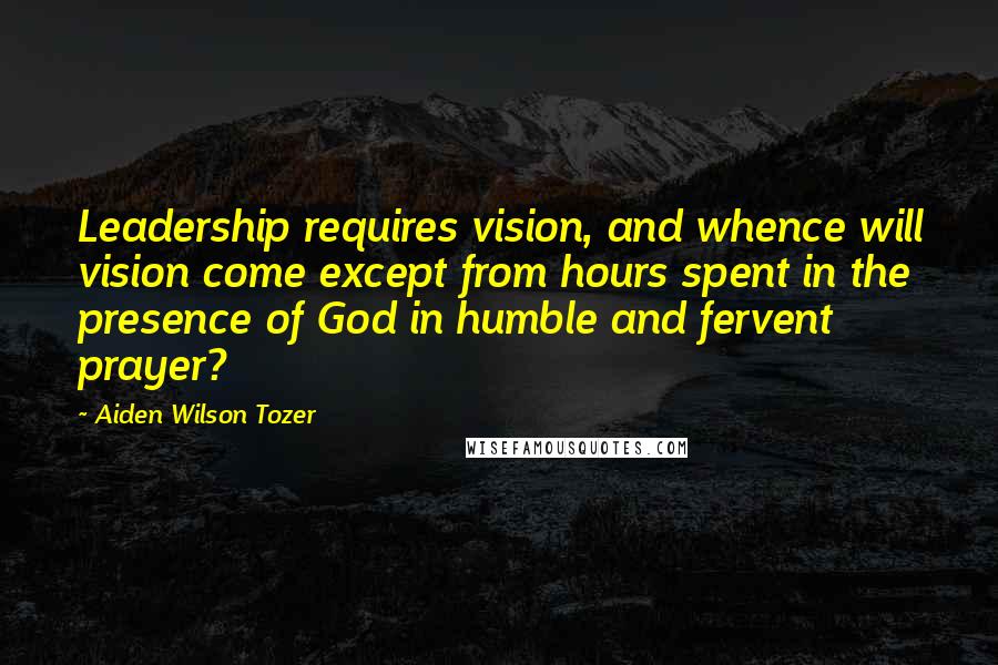 Aiden Wilson Tozer Quotes: Leadership requires vision, and whence will vision come except from hours spent in the presence of God in humble and fervent prayer?