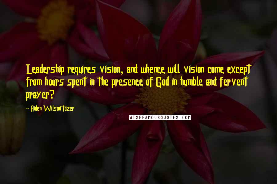 Aiden Wilson Tozer Quotes: Leadership requires vision, and whence will vision come except from hours spent in the presence of God in humble and fervent prayer?