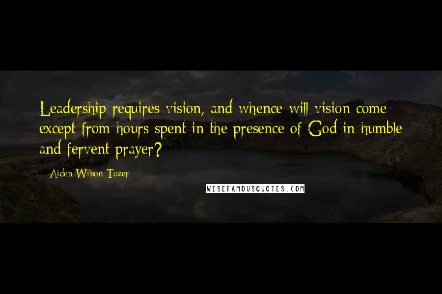 Aiden Wilson Tozer Quotes: Leadership requires vision, and whence will vision come except from hours spent in the presence of God in humble and fervent prayer?