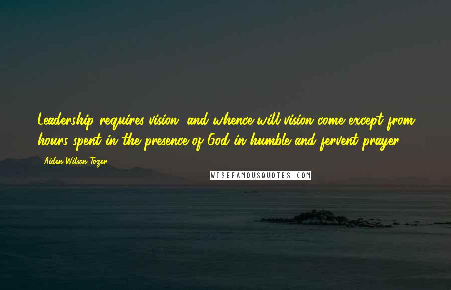 Aiden Wilson Tozer Quotes: Leadership requires vision, and whence will vision come except from hours spent in the presence of God in humble and fervent prayer?