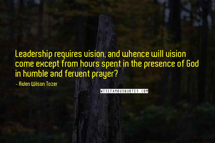 Aiden Wilson Tozer Quotes: Leadership requires vision, and whence will vision come except from hours spent in the presence of God in humble and fervent prayer?