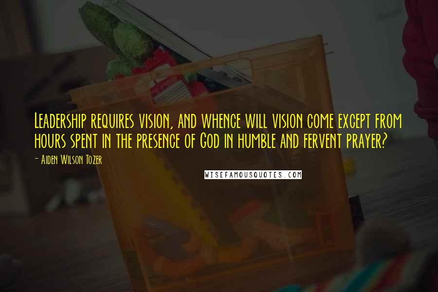 Aiden Wilson Tozer Quotes: Leadership requires vision, and whence will vision come except from hours spent in the presence of God in humble and fervent prayer?