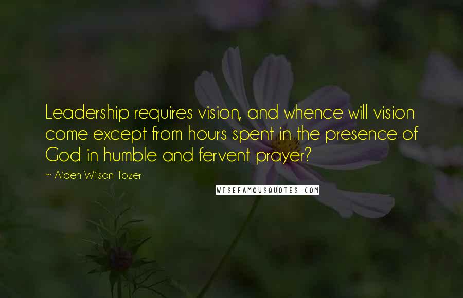 Aiden Wilson Tozer Quotes: Leadership requires vision, and whence will vision come except from hours spent in the presence of God in humble and fervent prayer?